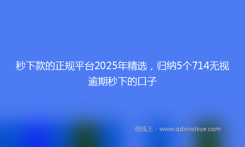 秒下款的正规平台2025年精选，归纳5个714无视逾期秒下的口子