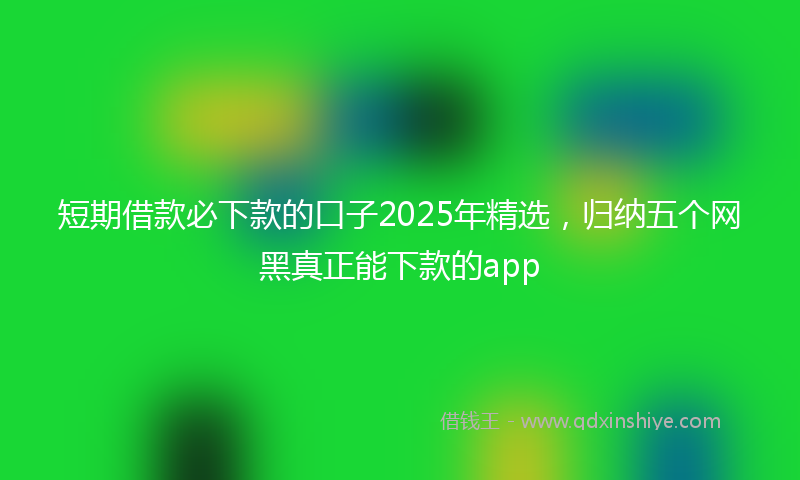 短期借款必下款的口子2025年精选，归纳五个网黑真正能下款的app