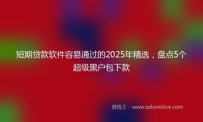 短期贷款软件容易通过的2025年精选，盘点5个超级黑户包下款