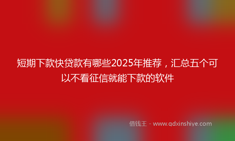 短期下款快贷款有哪些2025年推荐，汇总五个可以不看征信就能下款的软件