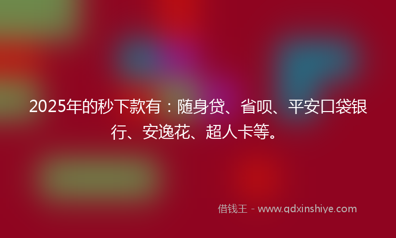 2025年的秒下款有：随身贷、省呗、平安口袋银行、安逸花、超人卡等。