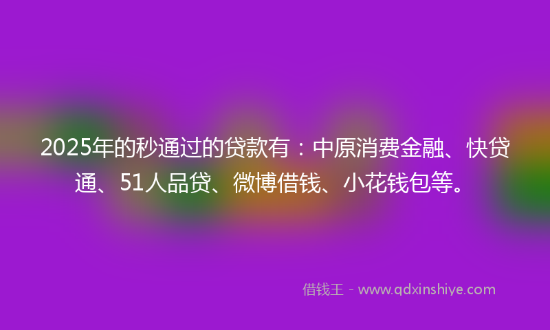 2025年的秒通过的贷款有：中原消费金融、快贷通、51人品贷、微博借钱、小花钱包等。