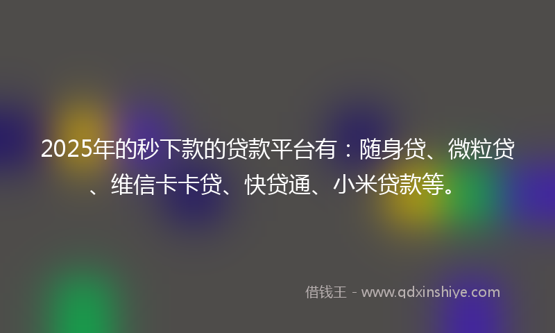 2025年的秒下款的贷款平台有：随身贷、微粒贷、维信卡卡贷、快贷通、小米贷款等。