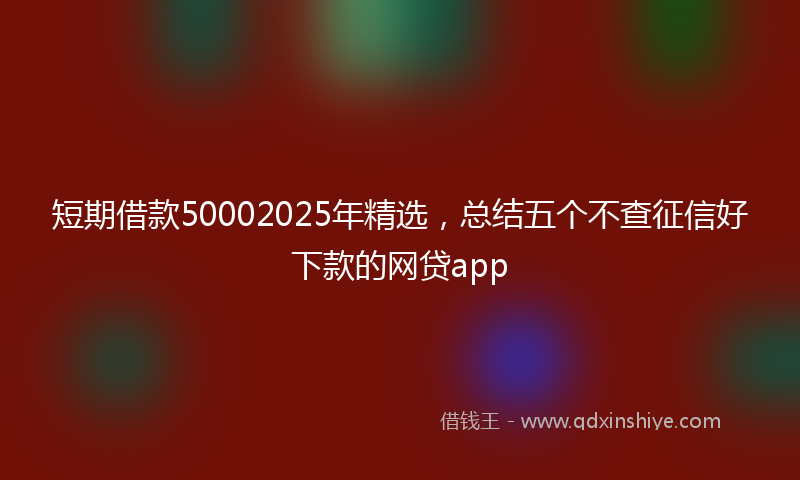 短期借款50002025年精选，总结五个不查征信好下款的网贷app