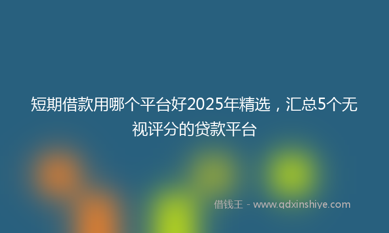 短期借款用哪个平台好2025年精选,汇总5个无视评分的贷款平台