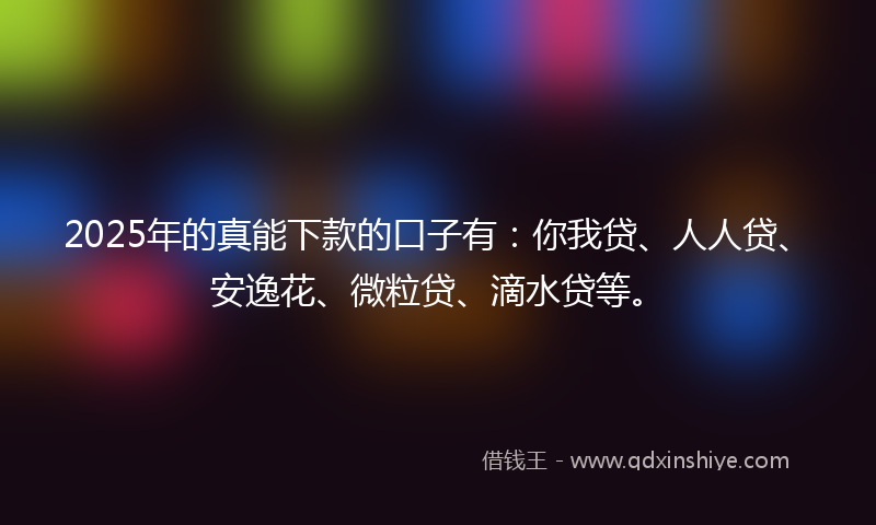 2025年的真能下款的口子有：你我贷、人人贷、安逸花、微粒贷、滴水贷等。