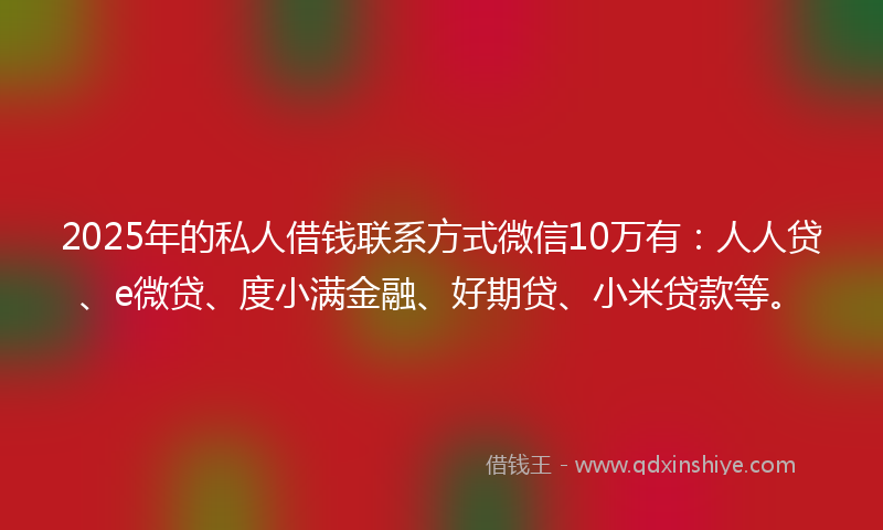 2025年的私人借钱联系方式微信10万有：人人贷、e微贷、度小满金融、好期贷、小米贷款等。