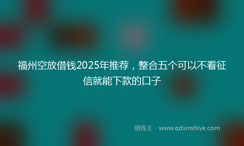 福州空放借钱2025年推荐，整合五个可以不看征信就能下款的口子