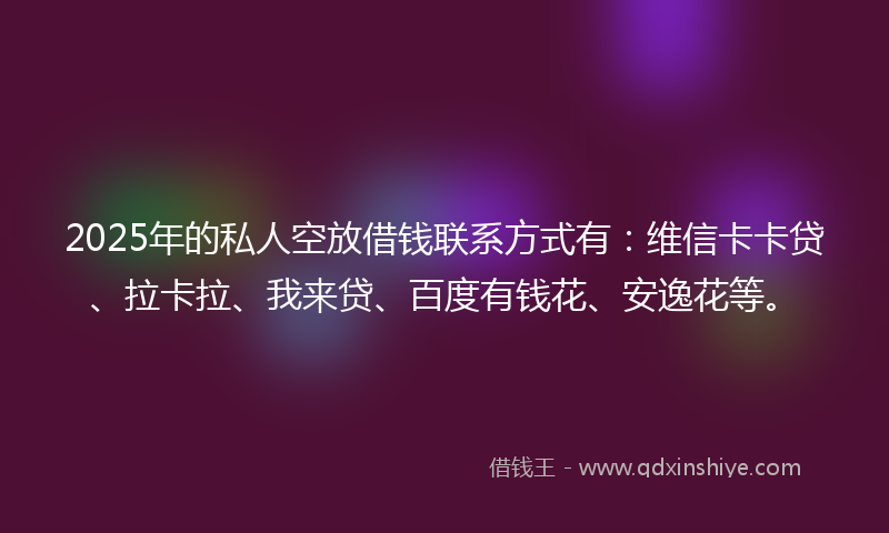 2025年的私人空放借钱联系方式有：维信卡卡贷、拉卡拉、我来贷、百度有钱花、安逸花等。