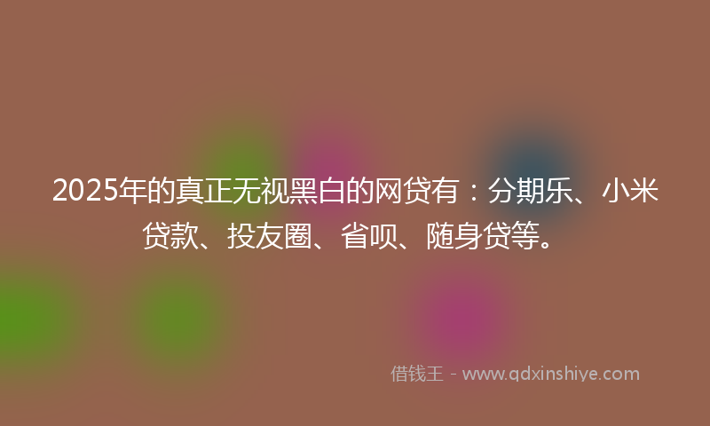 2025年的真正无视黑白的网贷有：分期乐、小米贷款、投友圈、省呗、随身贷等。