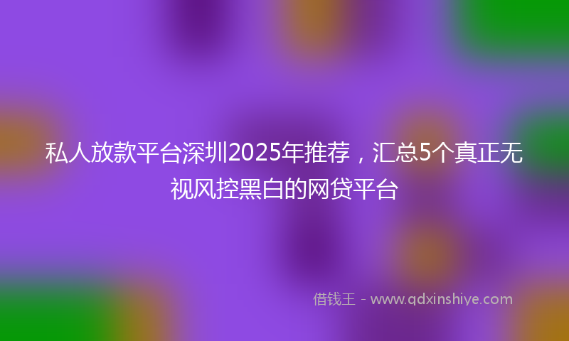 私人放款平台深圳2025年推荐，汇总5个真正无视风控黑白的网贷平台