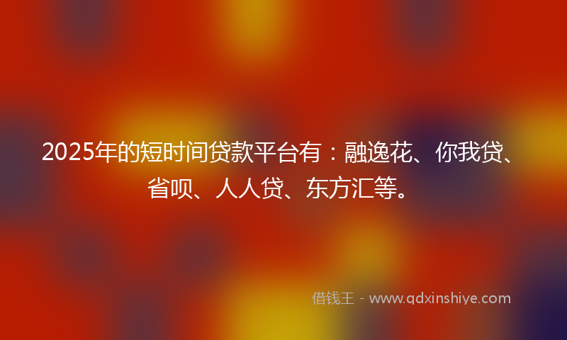 2025年的短时间贷款平台有：融逸花、你我贷、省呗、人人贷、东方汇等。