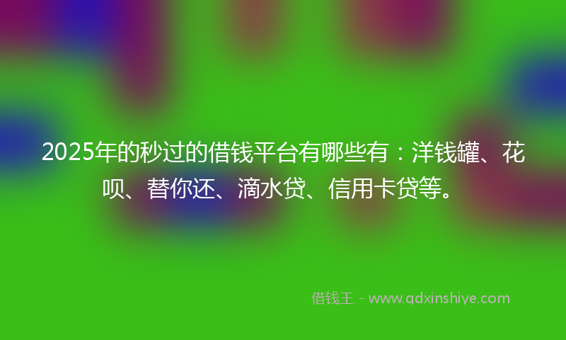 2025年的秒过的借钱平台有哪些有：洋钱罐、花呗、替你还、滴水贷、信用卡贷等。