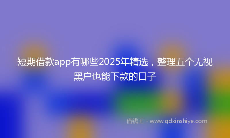 短期借款app有哪些2025年精选，整理五个无视黑户也能下款的口子