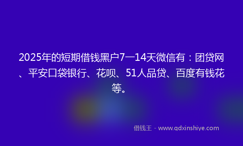 2025年的短期借钱黑户7一14天微信有：团贷网、平安口袋银行、花呗、51人品贷、百度有钱花等。