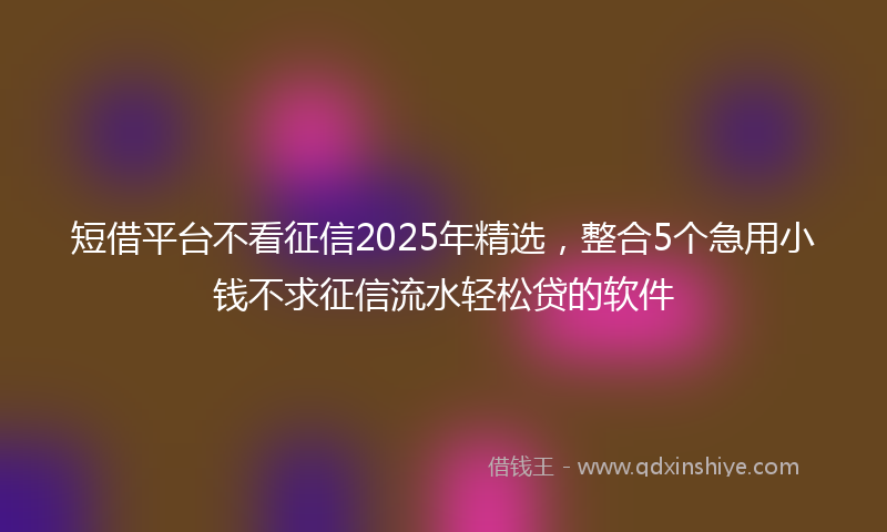短借平台不看征信2025年精选，整合5个急用小钱不求征信流水轻松贷的软件