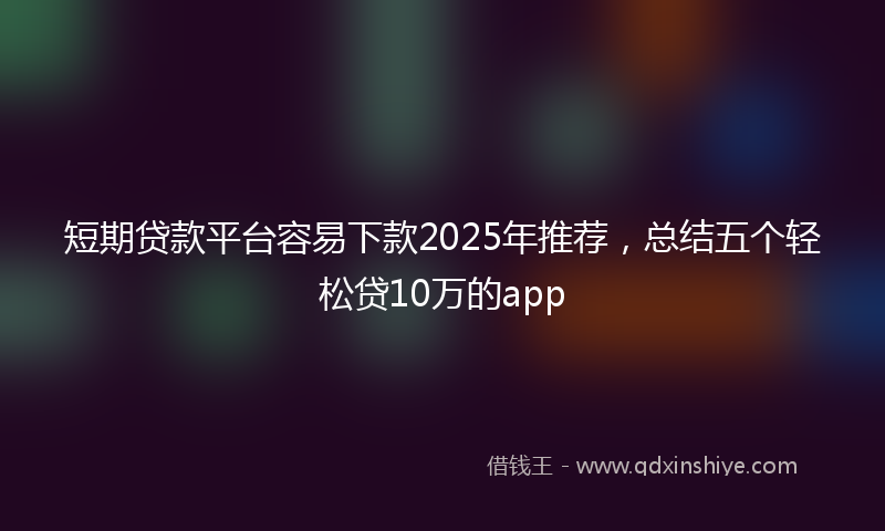 短期贷款平台容易下款2025年推荐，总结五个轻松贷10万的app