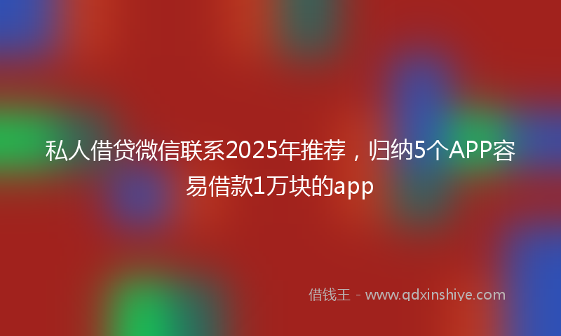 私人借贷微信联系2025年推荐，归纳5个APP容易借款1万块的app