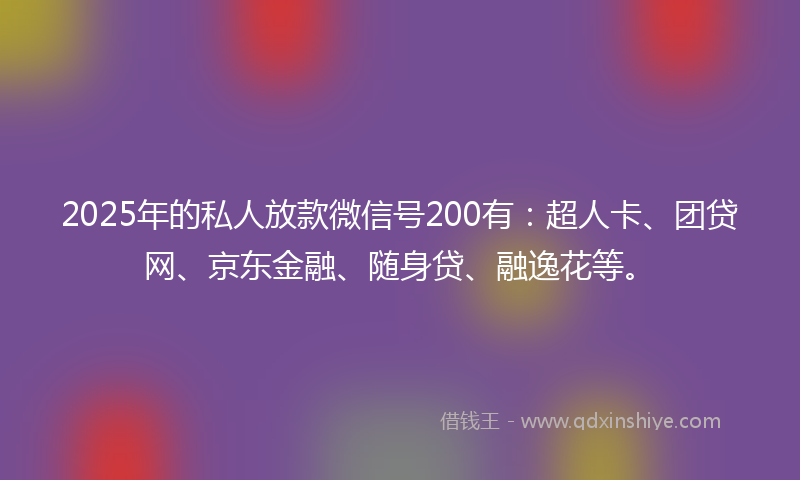 2025年的私人放款微信号200有：超人卡、团贷网、京东金融、随身贷、融逸花等。