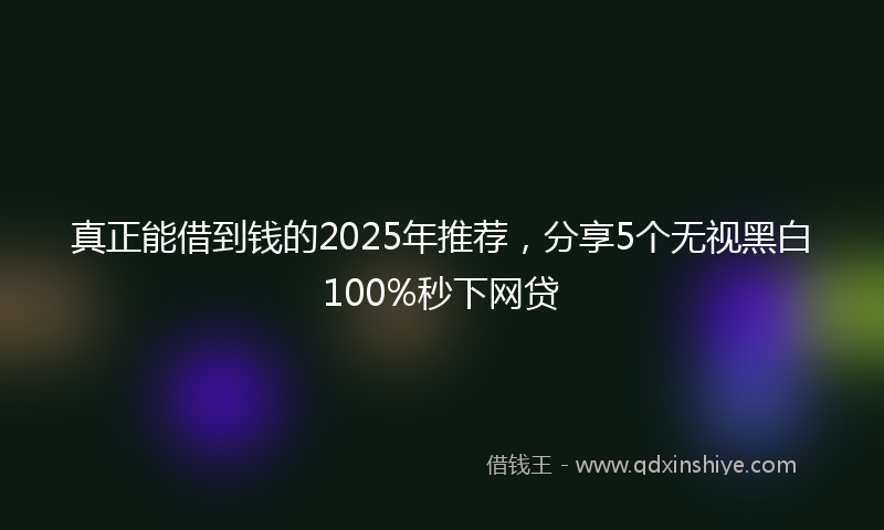 真正能借到钱的2025年推荐,分享5个无视黑白100%秒下网贷