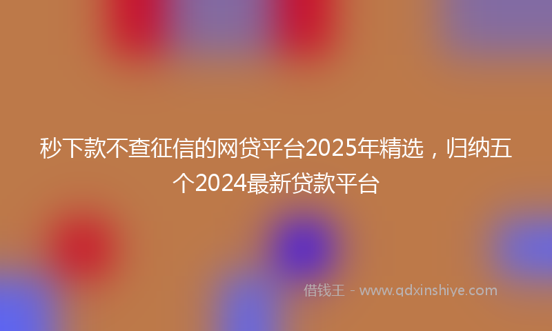 秒下款不查征信的网贷平台2025年精选，归纳五个2024最新贷款平台