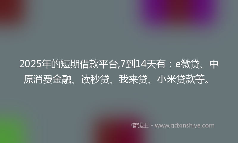 2025年的短期借款平台,7到14天有：e微贷、中原消费金融、读秒贷、我来贷、小米贷款等。
