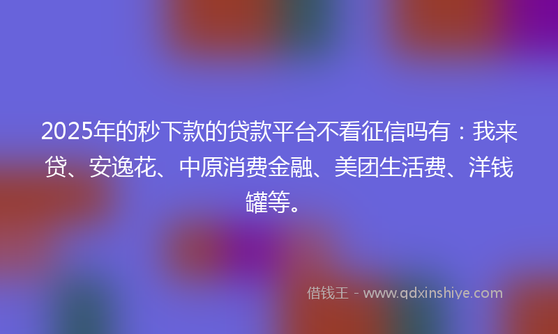 2025年的秒下款的贷款平台不看征信吗有：我来贷、安逸花、中原消费金融、美团生活费、洋钱罐等。