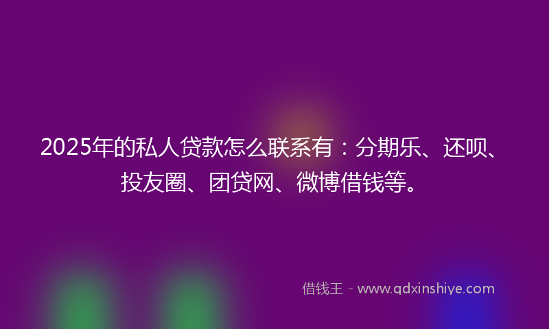 2025年的私人贷款怎么联系有：分期乐、还呗、投友圈、团贷网、微博借钱等。