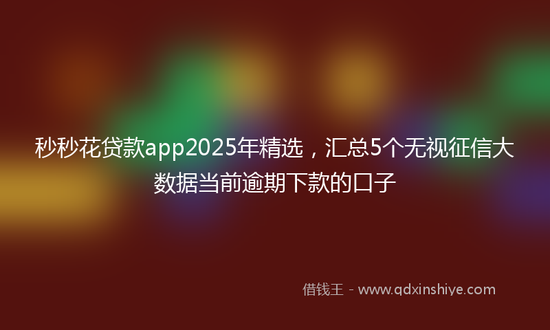 秒秒花贷款app2025年精选，汇总5个无视征信大数据当前逾期下款的口子