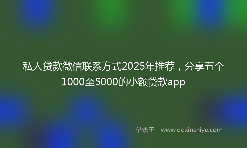 私人贷款微信联系方式2025年推荐，分享五个1000至5000的小额贷款app