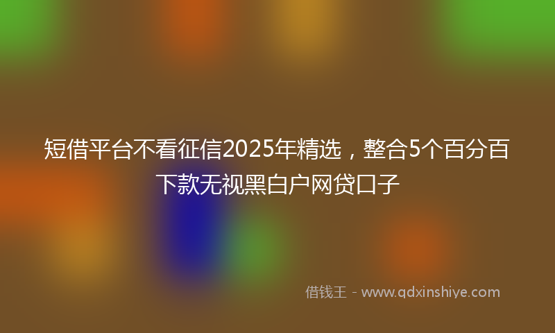 短借平台不看征信2025年精选，整合5个百分百下款无视黑白户网贷口子