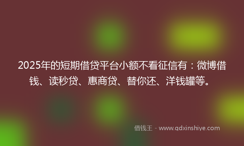 2025年的短期借贷平台小额不看征信有：微博借钱、读秒贷、惠商贷、替你还、洋钱罐等。