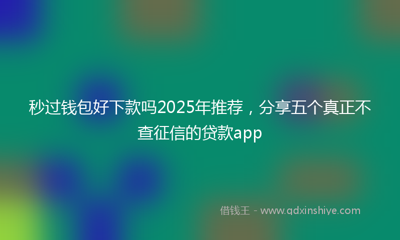 秒过钱包好下款吗2025年推荐，分享五个真正不查征信的贷款app