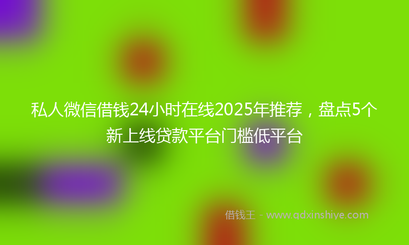 私人微信借钱24小时在线2025年推荐，盘点5个新上线贷款平台门槛低平台