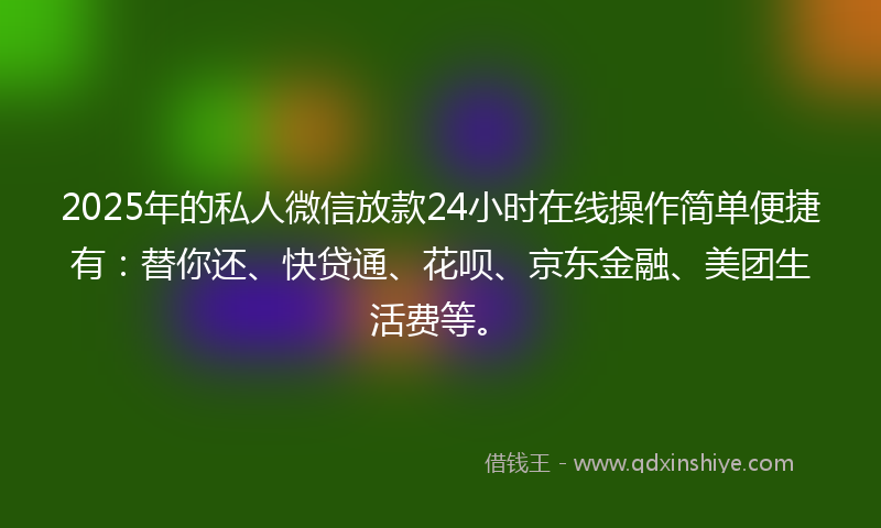 2025年的私人微信放款24小时在线操作简单便捷有：替你还、快贷通、花呗、京东金融、美团生活费等。