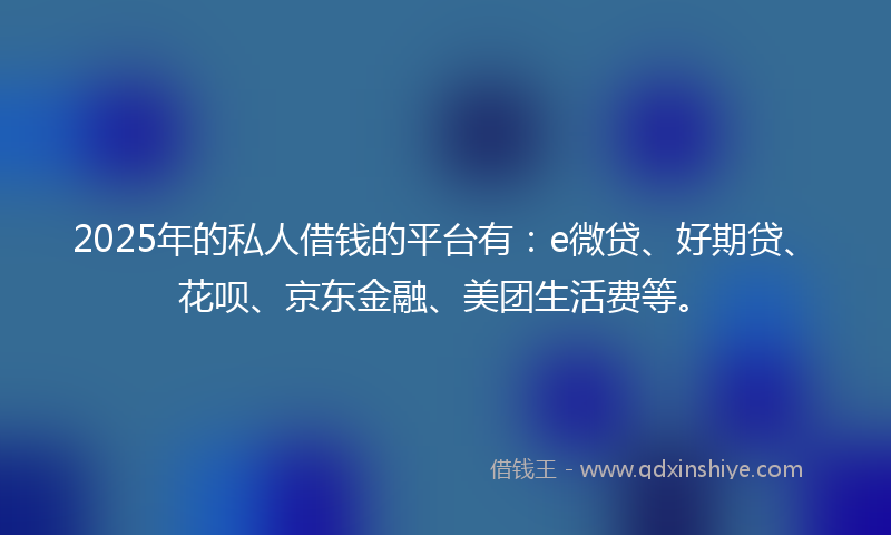 2025年的私人借钱的平台有：e微贷、好期贷、花呗、京东金融、美团生活费等。