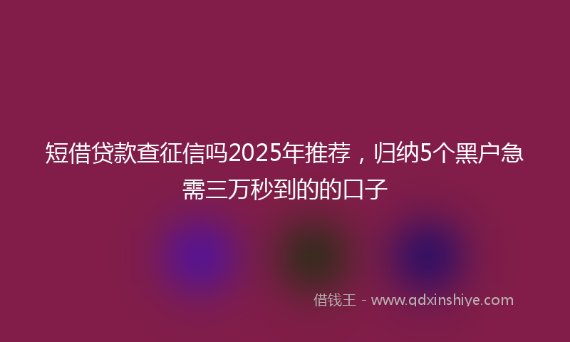 短借贷款查征信吗2025年推荐，归纳5个黑户急需三万秒到的的口子