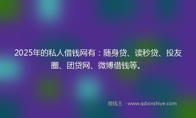 2025年的私人借钱网有：随身贷、读秒贷、投友圈、团贷网、微博借钱等。