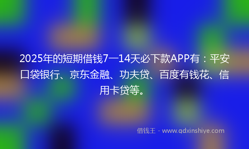 2025年的短期借钱7一14天必下款APP有：平安口袋银行、京东金融、功夫贷、百度有钱花、信用卡贷等。