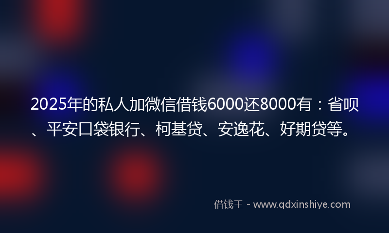 2025年的私人加微信借钱6000还8000有：省呗、平安口袋银行、柯基贷、安逸花、好期贷等。
