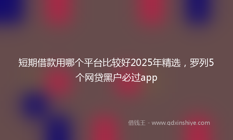 短期借款用哪个平台比较好2025年精选，罗列5个网贷黑户必过app