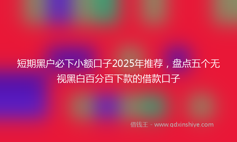 短期黑户必下小额口子2025年推荐，盘点五个无视黑白百分百下款的借款口子