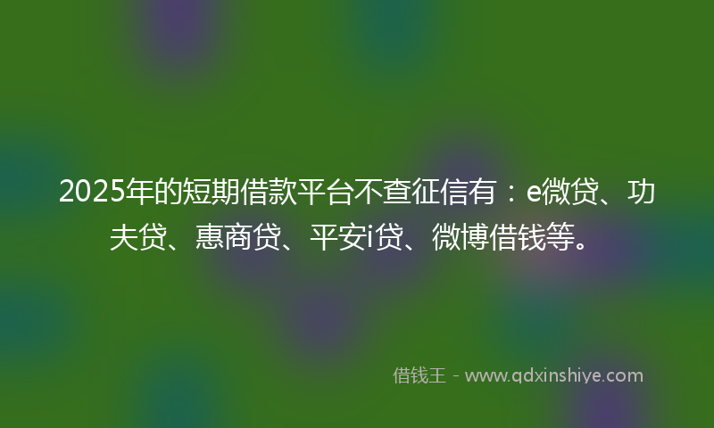 2025年的短期借款平台不查征信有：e微贷、功夫贷、惠商贷、平安i贷、微博借钱等。