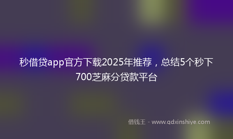 秒借贷app官方下载2025年推荐，总结5个秒下700芝麻分贷款平台