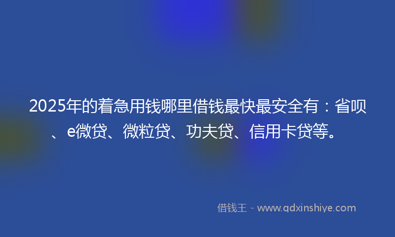 2025年的着急用钱哪里借钱最快最安全有：省呗、e微贷、微粒贷、功夫贷、信用卡贷等。