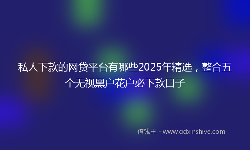 私人下款的网贷平台有哪些2025年精选，整合五个无视黑户花户必下款口子