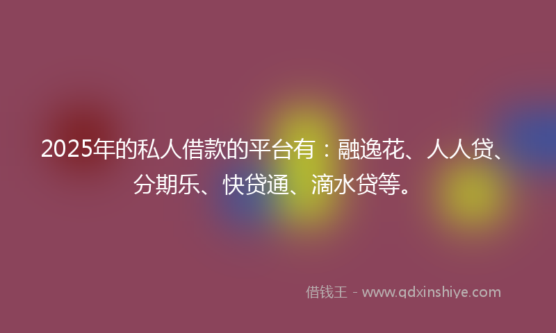 2025年的私人借款的平台有：融逸花、人人贷、分期乐、快贷通、滴水贷等。