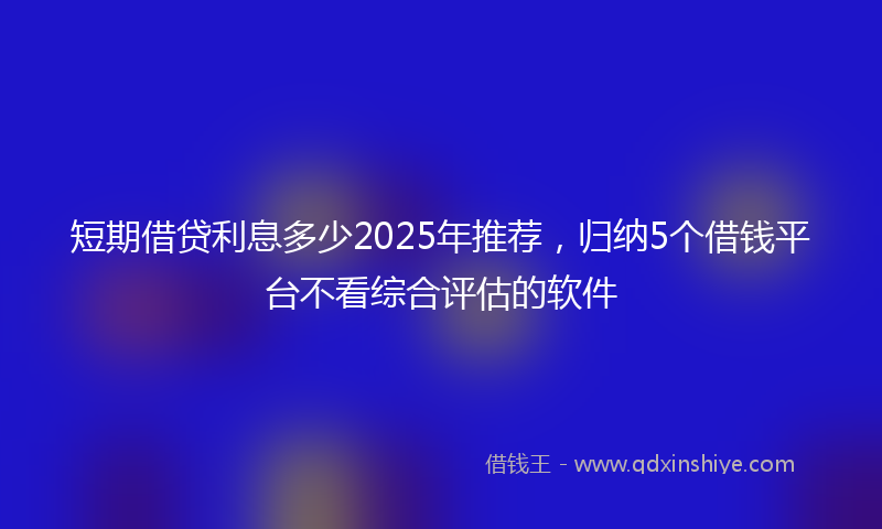 短期借贷利息多少2025年推荐，归纳5个借钱平台不看综合评估的软件