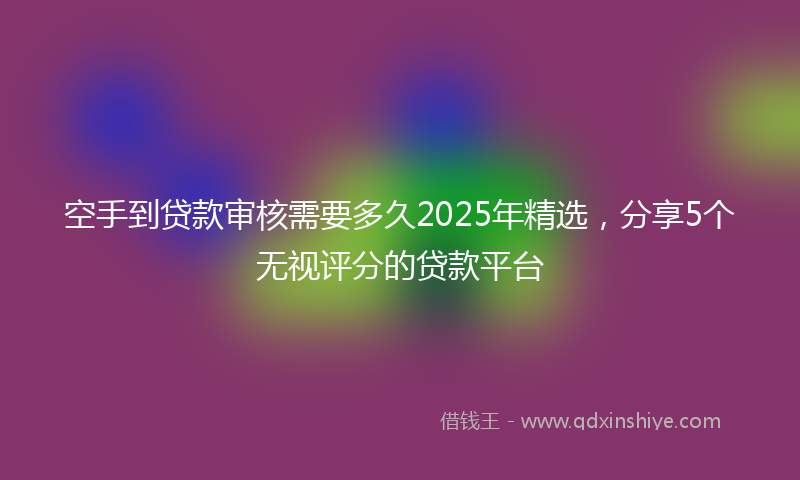 空手到贷款审核需要多久2025年精选，分享5个无视评分的贷款平台
