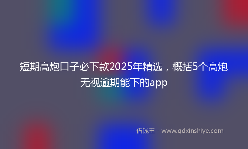 短期高炮口子必下款2025年精选，概括5个高炮无视逾期能下的app